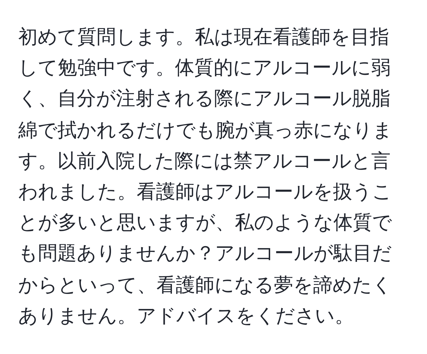 初めて質問します。私は現在看護師を目指して勉強中です。体質的にアルコールに弱く、自分が注射される際にアルコール脱脂綿で拭かれるだけでも腕が真っ赤になります。以前入院した際には禁アルコールと言われました。看護師はアルコールを扱うことが多いと思いますが、私のような体質でも問題ありませんか？アルコールが駄目だからといって、看護師になる夢を諦めたくありません。アドバイスをください。