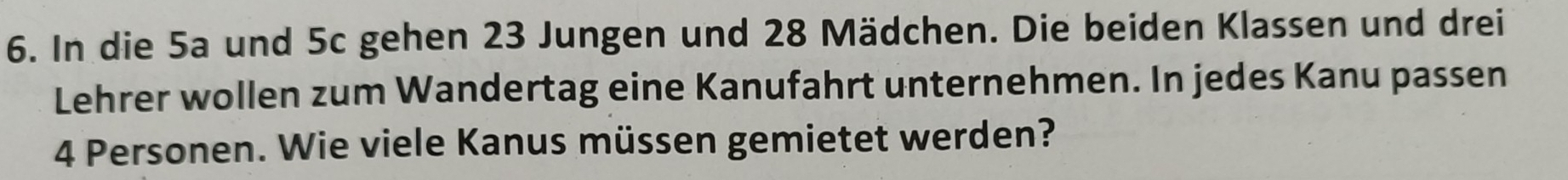 In die 5a und 5c gehen 23 Jungen und 28 Mädchen. Die beiden Klassen und drei 
Lehrer wollen zum Wandertag eine Kanufahrt unternehmen. In jedes Kanu pas sen 4 Personen. Wie viele Kanus müssen gemietet werden?