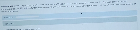 Standandized teste: In a particular year the mean score on the ACT test was 17.1 and the standard deviation was 2.6. The mean score on the SAT 
twa decimal praces. mathematics test was 524 and the standard deviation was 104. The distributions of both scores were approximately bell-shaped. Round the answers to at least 
Part: 0 /5 
Part 1 of 5 
score for an &GT acare of 27.