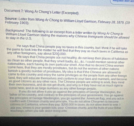 Request édit c 
Document 7: Wong Ar Chong's Letter (Excerpted) 
Source: Letter from Wong Ar Chong to William Lloyd Garrison, February 28, 1879. (19 
February 1903). 
Background: The following is an excerpt from a letter written by Wong Ar Chong to 
William Lloyd Garrison stating the reasons why Chinese Immigrants should be allowed 
to slay in the U.S. 
He says that China people pay no taxes in this country, but I think if he will take 
the pains to look into the matter he will find that they pay as much taxes in Califoria as 
any other foreigners, say about $200,000. 
He says that China people ale not healthy, do not keep their places of habitation 
as clean as other people, that they smell badly, &c., &c. I could mention several other 
nationalities, each having its own particular smell. Also that no decent China women 
come here, that they are mostly prostitutes, but do not the women of other nations 
furish a goodly number of prostitutes. My idea is that if the Chinese are allowed to 
come to this country and enjoy the same privileges as the people from any other foreign 
land, they will educate themselves and conform to your laws and manners, and become 
as good citizens as any other race. The Chinese people are willing to work, they mind 
their own business, and do not get drunk, and why is it they have not as much right to 
come here, and in as large numbers as any other foreign people. 
If you do not allow it you go against the principles of George Washington, the 
father of his country, and contrary to the principles of your government. You go against 
the principles of George Washington, you go against the American flag, and you act in 
confict with Christian chanty and principle. You do not allow Chinamen to become 
ciezens in Calfornia, where they pay $200,000 In taxes, do not allow them to vole. I 
ask you, where is your golden tole, your Christian charity, and the fruits of your Bible 
reactings, when you talk about doing unto