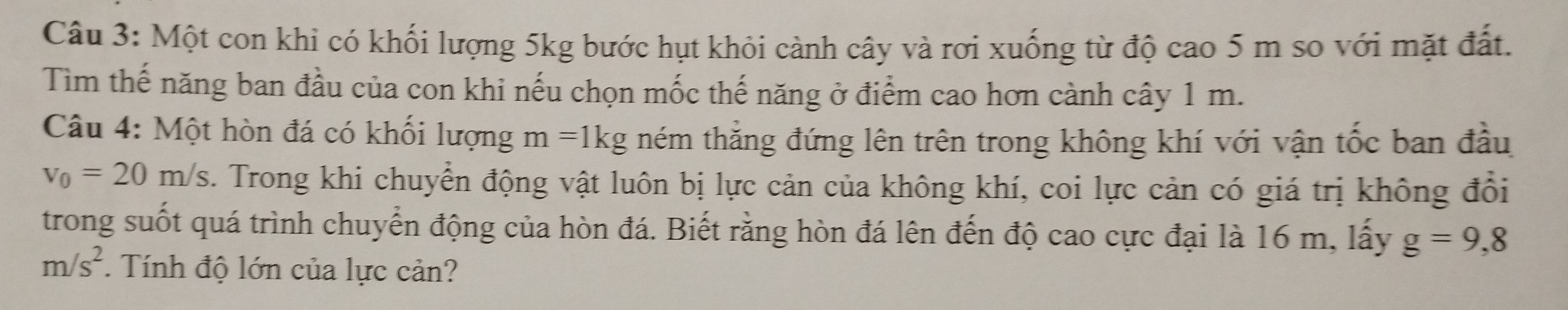 Một con khi có khối lượng 5kg bước hụt khỏi cành cây và rơi xuống từ độ cao 5 m so với mặt đất. 
Tìm thế năng ban đầu của con khi nếu chọn mốc thế năng ở điểm cao hơn cành cây 1 m. 
Câu 4: Một hòn đá có khối lượng m=1kg ném thẳng đứng lên trên trong không khí với vận tốc ban đầu
v_0=20m/s. Trong khi chuyển động vật luôn bị lực cản của không khí, coi lực cản có giá trị không đổi 
trong suốt quá trình chuyển động của hòn đá. Biết rằng hòn đá lên đến độ cao cực đại là 16 m, lấy g=9,8
m/s^2. Tính độ lớn của lực cản?