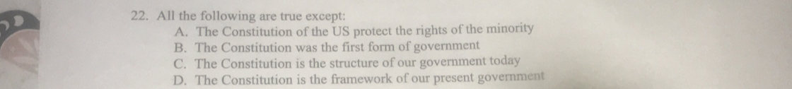 All the following are true except:
A. The Constitution of the US protect the rights of the minority
B. The Constitution was the first form of government
C. The Constitution is the structure of our government today
D. The Constitution is the framework of our present government