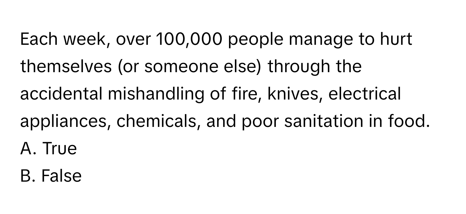 Each week, over 100,000 people manage to hurt themselves (or someone else) through the accidental mishandling of fire, knives, electrical appliances, chemicals, and poor sanitation in food.

A. True
B. False