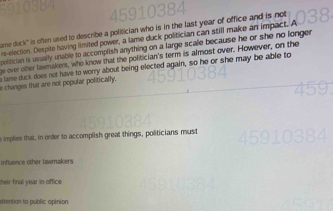 ame duck" is often used to describe a politician who is in the last year of office and is not 
re-election. Despite having limited power, a lame duck politician can still make an impact. A 
politician is usually unable to accomplish anything on a large scale because he or she no longer 
ge over other lawmakers, who know that the politician's term is almost over. However, on the 
a lame duck does not have to worry about being elected again, so he or she may be able to 
e changes that are not popular politically. 
e implies that, in order to accomplish great things, politicians must 
influence other lawmakers 
their final year in office 
attention to public opinion