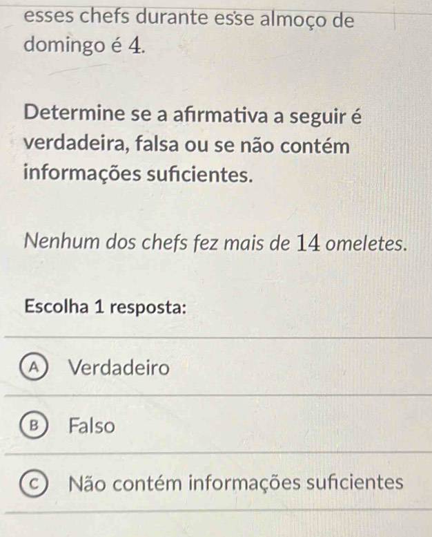 esses chefs durante esse almoço de
domingo é 4.
Determine se a afrmativa a seguir é
verdadeira, falsa ou se não contém
informações sufcientes.
Nenhum dos chefs fez mais de 14 omeletes.
Escolha 1 resposta:
Verdadeiro
a Falso
C Não contém informações suficientes