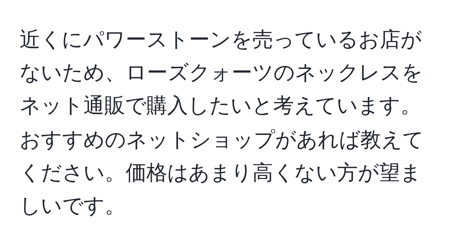 近くにパワーストーンを売っているお店がないため、ローズクォーツのネックレスをネット通販で購入したいと考えています。おすすめのネットショップがあれば教えてください。価格はあまり高くない方が望ましいです。