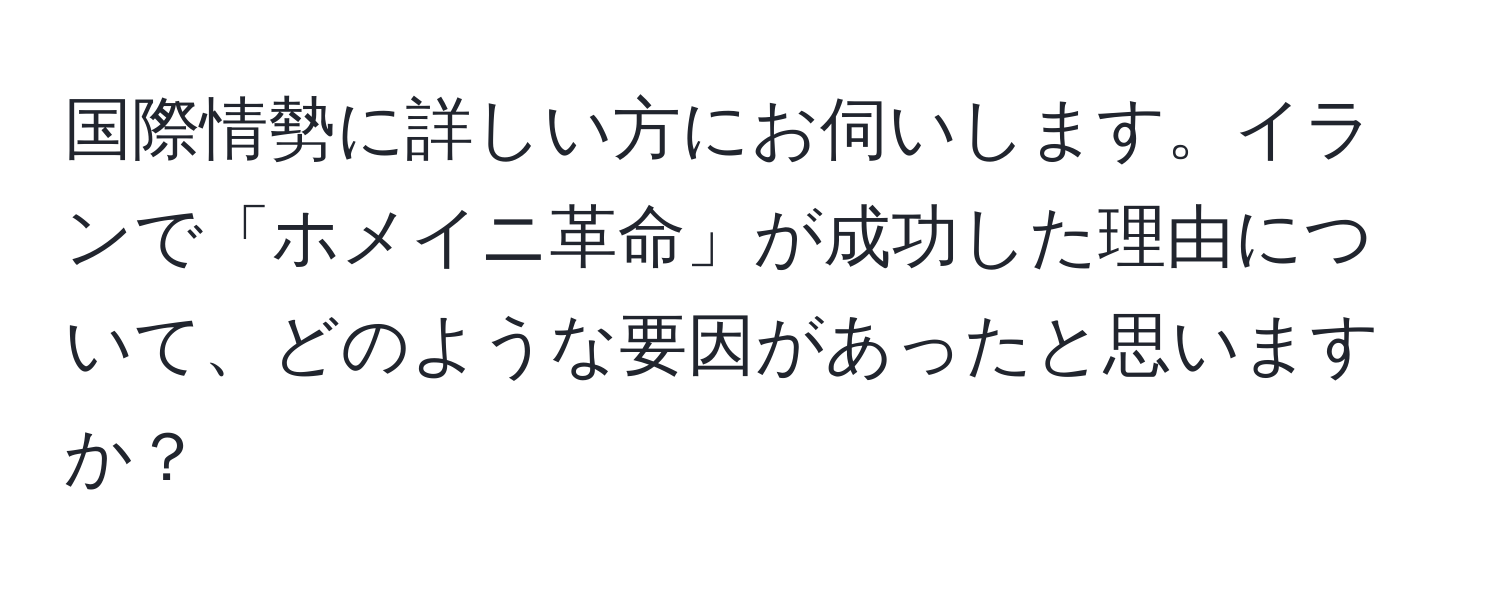 国際情勢に詳しい方にお伺いします。イランで「ホメイニ革命」が成功した理由について、どのような要因があったと思いますか？