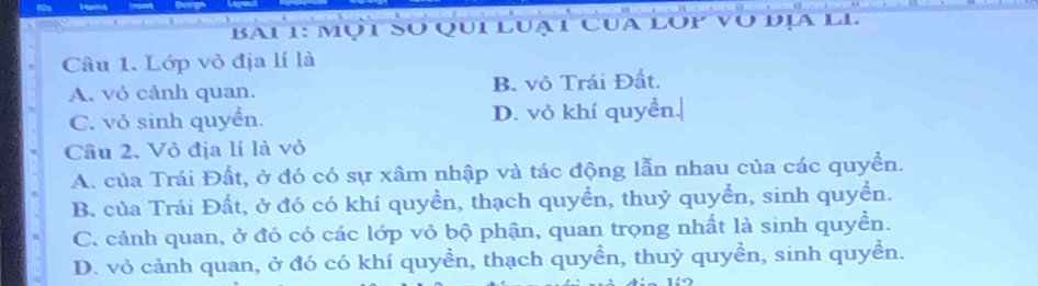 Bai 1: mụt So qui luạt cua lop vo đ
Câu 1. Lớp vỏ địa lí là
A. vỏ cảnh quan. B. vỏ Trái Đất.
C. vỏ sinh quyển. D. vỏ khí quyển.
Câu 2. Vỏ địa lí là vỏ
A. của Trái Đất, ở đó có sự xâm nhập và tác động lẫn nhau của các quyền.
B. của Trái Đất, ở đó có khí quyền, thạch quyển, thuỷ quyển, sinh quyển.
C. cảnh quan, ở đó có các lớp vỏ bộ phận, quan trọng nhất là sinh quyển.
D. vỏ cảnh quan, ở đó có khí quyền, thạch quyền, thuỷ quyền, sinh quyền.