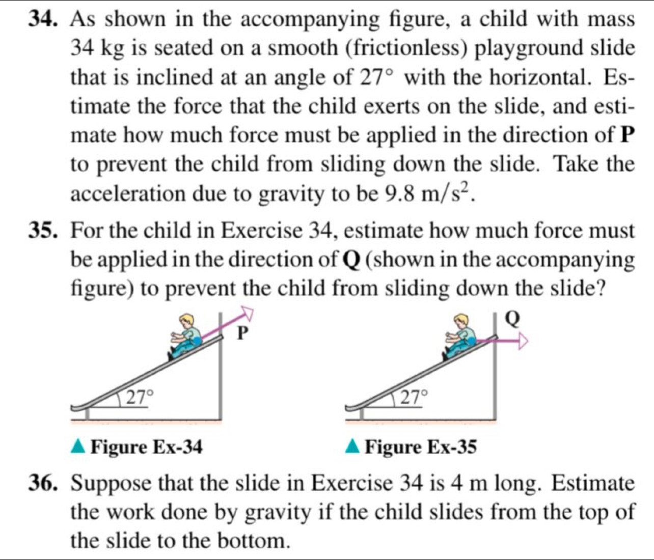 As shown in the accompanying figure, a child with mass
34 kg is seated on a smooth (frictionless) playground slide
that is inclined at an angle of 27° with the horizontal. Es-
timate the force that the child exerts on the slide, and esti-
mate how much force must be applied in the direction of P
to prevent the child from sliding down the slide. Take the
acceleration due to gravity to be 9.8m/s^2.
35. For the child in Exercise 34, estimate how much force must
be applied in the direction of Q (shown in the accompanying
figure) to prevent the child from sliding down the slide?
Q
27°
Figure Ex-34 Figure Ex-35
36. Suppose that the slide in Exercise 34 is 4 m long. Estimate
the work done by gravity if the child slides from the top of
the slide to the bottom.