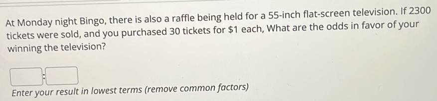 At Monday night Bingo, there is also a raffle being held for a 55-inch flat-screen television. If 2300
tickets were sold, and you purchased 30 tickets for $1 each, What are the odds in favor of your 
winning the television?
□ :□
Enter your result in lowest terms (remove common factors)