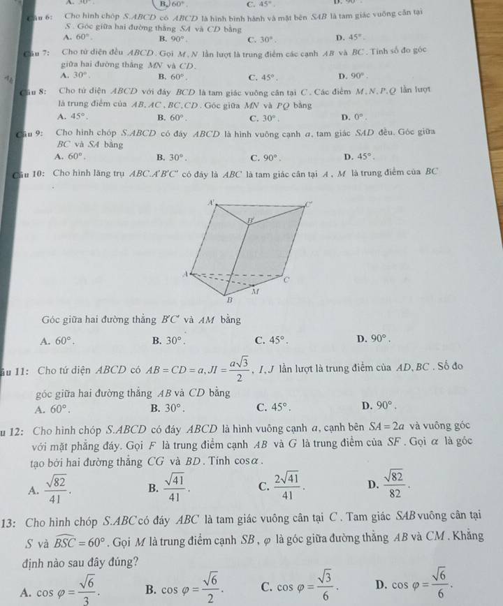 A +0 B. 60°. C. 45°. D.
6âu 6: Cho hình chóp S.ABCD có ABCD là hình bình hành và mật bên S4B là tam giác vuống cần tại
S . Góc giữa hai đường thắng SA và CD bằng
A. 60°. B. 90° C. 30°. D. 45°.
Cu 7: Cho tử diện đều ABCD. Gọi M . N lần lượt là trung điểm các cạnh 48 và BC . Tính số đo góc
giữa hai đường thắng MN và CD.
4 A. 30°. B. 60°. C. 45°. D. 90°.
Câu 8: Cho tứ diện ABCD với đảy BCD là tam giác vuỡng cân tại C. Các điểm M.N.P.Q lần lượt
là trung điểm của AB, AC , BC,CD. Góc giữa MN và PQ bàng
A. 45°. B. 60°. C. 30°. D. 0°.
Cầu 9: Cho hình chóp S.ABCD có đây ABCD là hình vuông cạnh a, tam giác SAD đều. Góc giữa
BC và SA bằng
A. 60°. B. 30°. C. 90°. D. 45°.
Câu 10: Cho hình lăng trụ ABC.A B'C' có đây là ABC là tam giác cân tại A , M là trung điểm của BC
Góc giữa hai đường thẳng BC và AM bằng
A. 60°. B. 30°. C. 45°. D. 90°.
âu 11: Cho tứ diện ABCD có AB=CD=a,JI= asqrt(3)/2  , 1. J lần lượt là trung điểm của AD, BC . Số đo
góc giữa hai đường thẳng AB và CD bằng
A. 60°. B. 30°. C. 45°. D. 90°.
u 12: Cho hình chóp S.ABCD có đáy ABCD là hình vuông cạnh a, cạnh bên SA=2a và vuông góc
với mặt phẳng đáy. Gọi F là trung điểm cạnh AB và G là trung điểm của SF . Gọi α là góc
tạao bởi hai đường thẳng CG và BD. Tính cosα.
A.  sqrt(82)/41 .  sqrt(41)/41 . C.  2sqrt(41)/41 . D.  sqrt(82)/82 .
B.
13: Cho hình chóp S.ABC có đáy ABC là tam giác vuông cân tại C . Tam giác SABvuông cân tại
S và widehat BSC=60°. Gọi M là trung điểm cạnh SB , φ là góc giữa đường thẳng AB và CM . Khẳng
định nào sau đây đúng?
A. cos varphi = sqrt(6)/3 . B. cos varphi = sqrt(6)/2 . C. cos varphi = sqrt(3)/6 . D. cos varphi = sqrt(6)/6 .