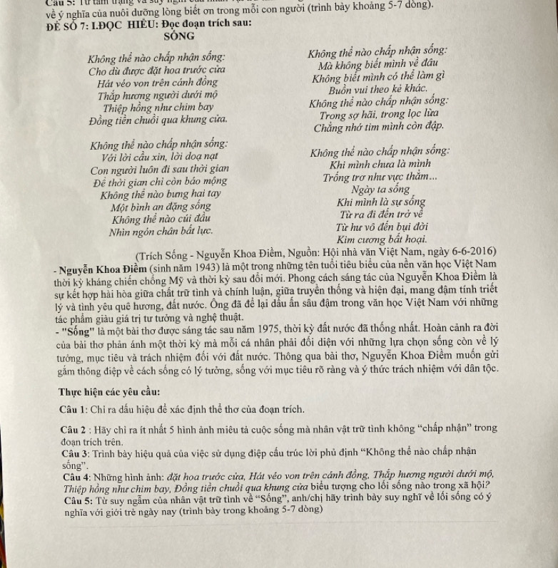Cầu 3: Từ tan trạng và 3uy ngm
về ý nghĩa của nuôi dưỡng lòng biết ơn trong mỗi con người (trình bày khoảng 5-7 dòng).
ĐÉ SỞ 7: I.ĐQC HIÉU: Đọc đoạn trích sau:
SÓNG
Không thể nào chấp nhận sống:  Không thể nào chấp nhận sống:
Cho dù được đặt hoa trước cửa Mà không biết mình về đầu
Hát véo von trên cánh đồng Không biết mình có thể làm gì
Tắp hương người dưới mộ Buồn vui theo kẻ khác.
Thiệp hồng như chim bay Không thể nào chấp nhận sống:
Đồng tiền chuồi qua khung cửa.  Trong sợ hãi, trong lọc lừa
Chẳng nhớ tim mình còn đập.
Không thể nào chấp nhận sống:
Với lời cầu xin, lời doạ nạt  Không thể nào chấp nhận sống:
Con người luôn đi sau thời gian Khi mình chưa là mình
Để thời gian chỉ còn báo mộng  Trống trơ như vực thằm...
Không thể nào bưng hại tay Ngày ta sống
Một bình an đặng sống Khi mình là sự sống
Không thể nào cúi đầu  Từ ra đi đến trở về
Nhìn ngôn chân bất lực. Từ hư vô đến bụi đời
Kim cương bất hoại.
(Trích Sống - Nguyễn Khoa Điềm, Nguồn: Hội nhà văn Việt Nam, ngày 6-6-2016)
- Nguyễn Khoa Điểm (sinh năm 1943) là một trong những tên tuổi tiêu biểu của nền văn học Việt Nam
thời kỳ kháng chiến chống Mỹ và thời kỳ sau đổi mới. Phong cách sáng tác của Nguyễn Khoa Điểm là
sự kết hợp hài hòa giữa chất trữ tình và chính luận, giữa truyền thống và hiện đại, mang dậm tính triết
lý và tình yêu quê hương, đất nước. Ông đã để lại dấu ấn sâu đậm trong văn học Việt Nam với những
tác phẩm giàu giá trị tư tưởng và nghệ thuật.
- "Sống" là một bài thơ được sáng tác sau năm 1975, thời kỳ đất nước đã thống nhất. Hoàn cảnh ra đời
của bài thơ phản ánh một thời kỳ mà mỗi cá nhân phải đối diện với những lựa chọn sống còn về lý
tưởng, mục tiêu và trách nhiệm đối với đất nước. Thông qua bài thơ, Nguyễn Khoa Điềm muốn gửi
gắm thông điệp về cách sống có lý tưởng, sống với mục tiêu rõ ràng và ý thức trách nhiệm với dân tộc.
Thực hiện các yêu cầu:
Câu 1: Chỉ ra dấu hiệu đề xác định thể thơ của đoạn trích.
Câu 2 : Hãy chỉ ra ít nhất 5 hình ảnh miêu tả cuộc sống mà nhân vật trữ tình không “chấp nhận” trong
đoạn trích trên.
Câu 3: Trình bày hiệu quả của việc sử dụng điệp cấu trúc lời phủ định 'Không thể nào chấp nhận
sống”.
Câu 4: Những hình ảnh: đặt hoa trước cửa, Hát véo von trên cảnh đồng, Thắp hương người dưới mộ,
Thiệp hồng như chim bay, Đồng tiền chuồi qua khung cửa biểu tượng cho lối sống nào trong xã hội?
Câu 5: Từ suy ngẫm của nhân vật trữ tình về “Sống”, anh/chị hãy trình bày suy nghĩ về lối sống có ý
nghĩa với giới trẻ ngày nay (trình bày trong khoảng 5-7 dòng)
