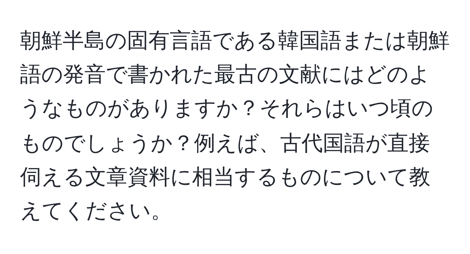 朝鮮半島の固有言語である韓国語または朝鮮語の発音で書かれた最古の文献にはどのようなものがありますか？それらはいつ頃のものでしょうか？例えば、古代国語が直接伺える文章資料に相当するものについて教えてください。