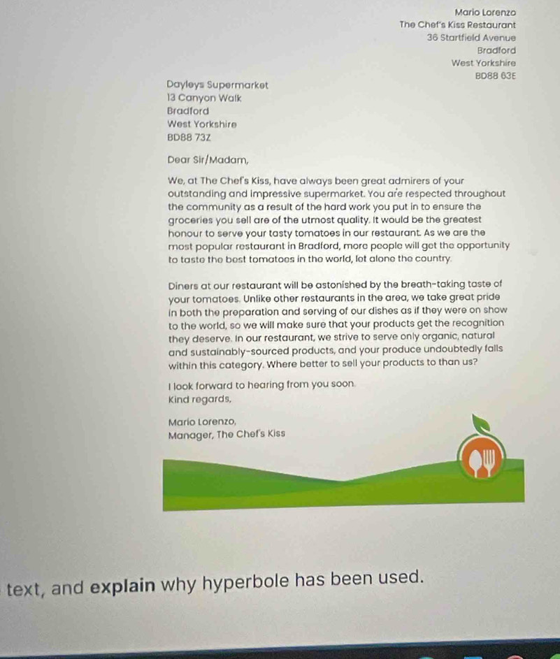 Mario Lorenzo 
The Chef's Kiss Restaurant
36 Startfield Avenue 
Bradford 
West Yorkshire 
BD88 63E 
Dayleys Supermarket
13 Canyon Walk 
Bradford 
West Yorkshire 
BD88 73Z 
Dear Sir/Madam, 
We, at The Chef's Kiss, have always been great admirers of your 
outstanding and impressive supermarket. You are respected throughout 
the community as a result of the hard work you put in to ensure the 
groceries you sell are of the utmost quality. It would be the greatest 
honour to serve your tasty tomatoes in our restaurant. As we are the 
most popular restaurant in Bradford, more people will get the opportunity 
to taste the best tomatoes in the world, let alone the country. 
Diners at our restaurant will be astonished by the breath-taking taste of 
your tomatoes. Unlike other restaurants in the area, we take great pride 
in both the preparation and serving of our dishes as if they were on show 
to the world, so we will make sure that your products get the recognition 
they deserve. In our restaurant, we strive to serve only organic, natural 
and sustainably-sourced products, and your produce undoubtedly falls 
within this category. Where better to sell your products to than us? 
I look forward to hearing from you soon. 
Kind regards, 
text, and explain why hyperbole has been used.