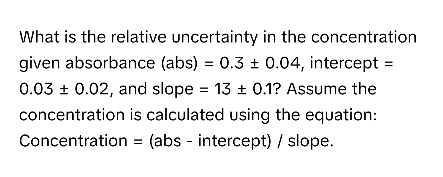 What is the relative uncertainty in the concentration given absorbance (abs) = 0.3 ± 0.04, intercept = 0.03 ± 0.02, and slope = 13 ± 0.1?  Assume the concentration is calculated using the equation: Concentration = (abs - intercept) / slope.