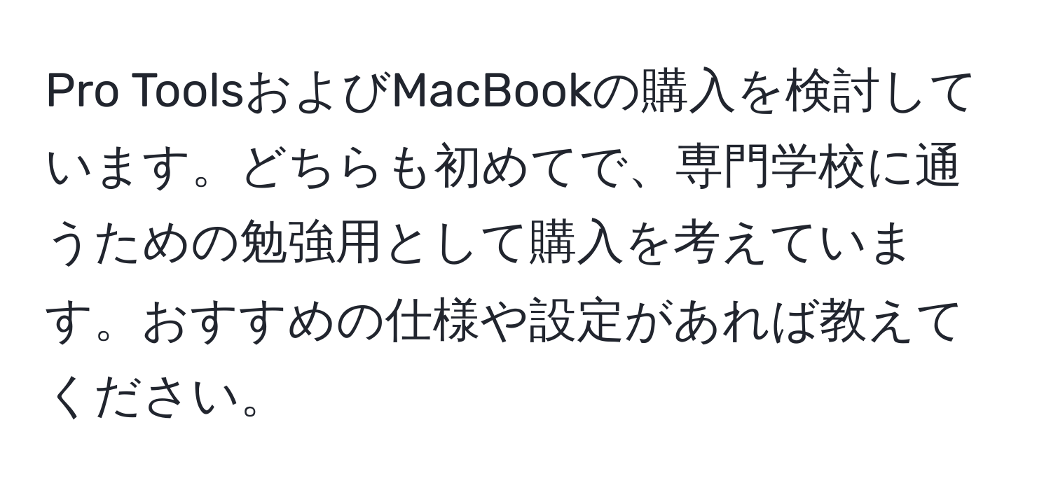 Pro ToolsおよびMacBookの購入を検討しています。どちらも初めてで、専門学校に通うための勉強用として購入を考えています。おすすめの仕様や設定があれば教えてください。