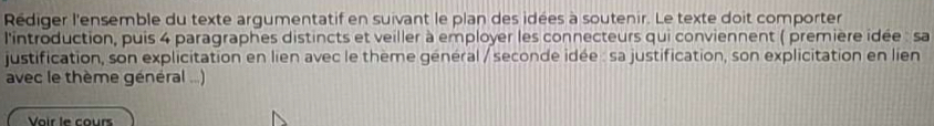 Rédiger l'ensemble du texte argumentatif en suivant le plan des idées à soutenir. Le texte doit comporter 
l'introduction, puis 4 paragraphes distincts et veiller à employer les connecteurs qui conviennent ( première idée : sa 
justification, son explicitation en lien avec le thème général / seconde idée : sa justification, son explicitation en lien 
avec le thème général ...) 
Vair le cours