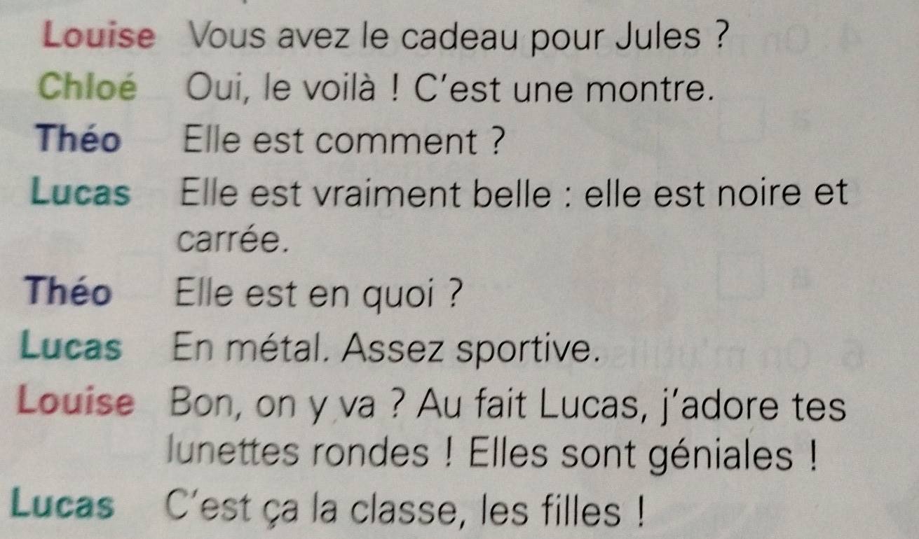 Louise Vous avez le cadeau pour Jules ? 
Chloé Oui, le voilà ! C'est une montre. 
Théo Elle est comment ? 
Lucas Elle est vraiment belle : elle est noire et 
carrée. 
Théo Elle est en quoi ? 
Lucas En métal. Assez sportive. 
Louise Bon, on y va ? Au fait Lucas, j'adore tes 
lunettes rondes ! Elles sont géniales ! 
Lucas C'est ça la classe, les filles !