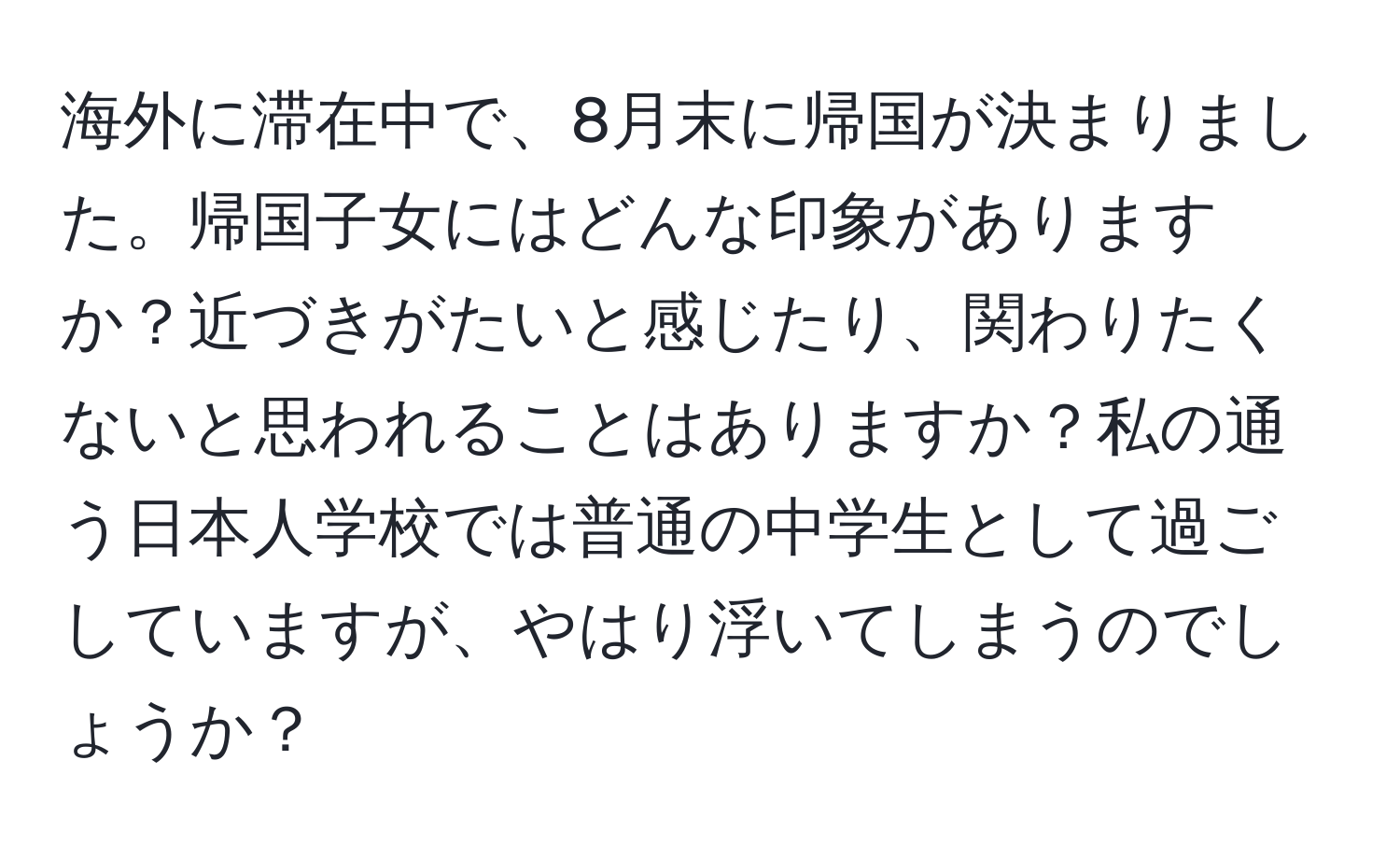 海外に滞在中で、8月末に帰国が決まりました。帰国子女にはどんな印象がありますか？近づきがたいと感じたり、関わりたくないと思われることはありますか？私の通う日本人学校では普通の中学生として過ごしていますが、やはり浮いてしまうのでしょうか？