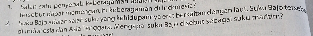 Salah satu penyebab keberagaman adaan se 
tersebut dapat memengaruhi keberagaman di Indonesia? 
2. Suku Bajo adalah salah suku yang kehidupannya erat berkaitan dengan laut. Suku Bajo terseba 
di Indonesia dan Asia Tenggara. Mengapa suku Bajo disebut sebagai suku maritim?