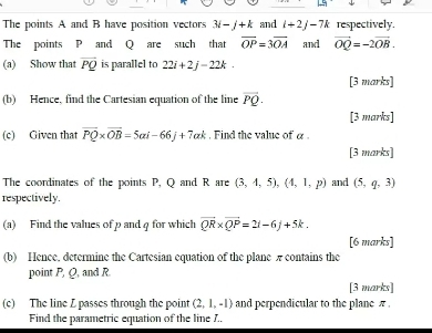 The points A and B have position vectors 3i-j+k and i+2j-7k respectively. 
The points P and Q are such that overline OP=3overline OA and vector OQ=-2vector OB. 
(a) Show that vector PQ is parallel to 22i+2j-22k. 
[3 marks] 
(b) Hence, find the Cartesian equation of the line vector PQ. 
[3 marks] 
(c) Given that overline PQ* overline OB=5ai-66j+7ak. Find the value of α. 
[3 marks] 
The coordinates of the points P, Q and R are (3,4,5), (4,1,p) and (5,q,3)
respectively. 
(a) Find the values of p and q for which vector QR* vector QP=2i-6j+5k. 
[6 marks] 
(b) Hence, determine the Cartesian equation of the plane π contains the 
point P, Q, and R
[3 marks] 
(c) The line L passes through the point (2,1,-1) and perpendicular to the plane π. 
Find the parametric equation of the line J..