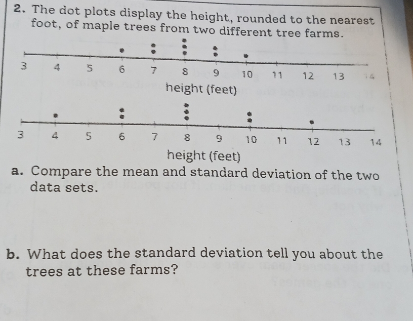 The dot plots display the height, rounded to the nearest 
foot, of maple trees from two different tree farms. 
height (feet) 
a. Compare the mean and standard deviation of the two 
data sets. 
b. What does the standard deviation tell you about the 
trees at these farms?