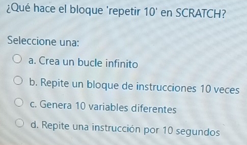 ¿Qué hace el bloque 'repetir 10' en SCRATCH?
Seleccione una:
a. Crea un bucle infinito
b. Repite un bloque de instrucciones 10 veces
c. Genera 10 variables diferentes
d. Repite una instrucción por 10 segundos