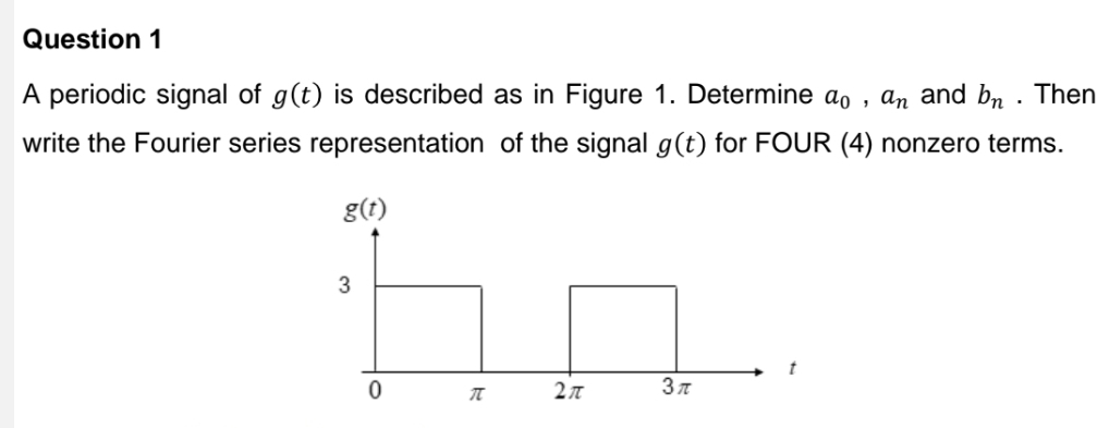 A periodic signal of g(t) is described as in Figure 1. Determine a_0, a_n and b_n. Then 
write the Fourier series representation of the signal g(t) for FOUR (4) nonzero terms.
g(t)
3
t
0 π 2π 3π