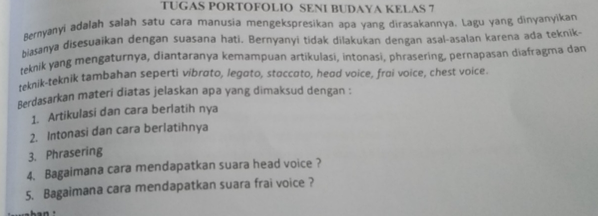 TUGAS PORTOFOLIO SENI BUDAYA KELAS 7 
Bernyanyi adalah salah satu cara manusia mengekspresikan apa yang dirasakannya. Lagu yang dinyanyìkan 
biasanya disesuaikan dengan suasana hati. Bernyanyi tidak dilakukan dengan asal-asalan karena ada teknik- 
teknik yang mengaturnya, diantaranya kemampuan artikulasi, intonasi, phrasering, pernapasan diafragma dan 
teknik-teknik tambahan seperti vibrato, legato, staccato, head voice, frai voice, chest voice. 
Berdasarkan materi diatas jelaskan apa yang dimaksud dengan : 
1. Artikulasi dan cara berlatih nya 
2. Intonasi dan cara berlatihnya 
3. Phrasering 
4. Bagaimana cara mendapatkan suara head voice ? 
5. Bagaimana cara mendapatkan suara frai voice ?