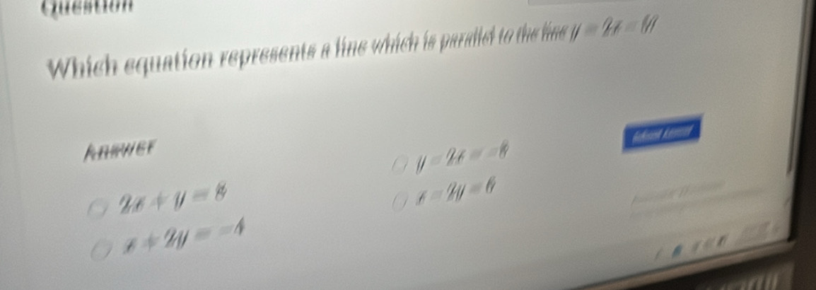 Question
Which equation represents a line which is paraded to the ine y=2x-80
Anewer
y=2x=-8
2x+y=8
x-2y=6
x+2y=-4