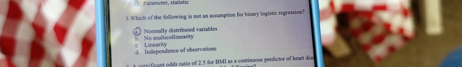 D. Parameter, statistic
3.Which of the following is not an assumption for binary logistic regression?
a. Normally distributed variables
b. No multicollinearity
c. Linearity
d. Independence of observations
significant odds ratio of 2.5 for BMI as a continuous predictor of heart dise