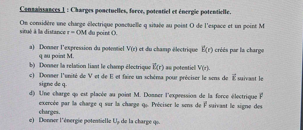 Connaissances 1 : Charges ponctuelles, force, potentiel et énergie potentielle. 
On considère une charge électrique ponctuelle q située au point O de l'espace et un point M
situé à la distance r=OM du point O. 
a) Donner l’expression du potentiel V(r) et du champ électrique vector E(r) créés par la charge
q au point M. 
b) Donner la relation liant le champ électrique vector E(r) au potentiel V(r). 
c) Donner l’unité de V et de E et faire un schéma pour préciser le sens de vector E suivant le 
signe de q. 
d) Une charge qo est placée au point M. Donner l'expression de la force électrique vector F
exercée par la charge q sur la charge q. Préciser le sens de vector F suivant le signe des 
charges. 
e) Donner l’énergie potentielle U_p de la charge qo.