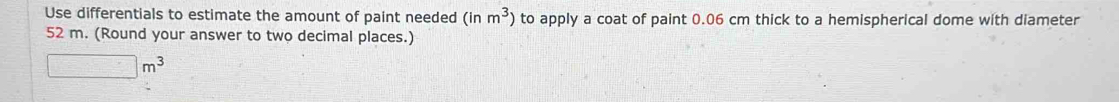 Use differentials to estimate the amount of paint needed (inm^3) to apply a coat of paint 0.06 cm thick to a hemispherical dome with diameter
52 m. (Round your answer to two decimal places.)
□ m^3