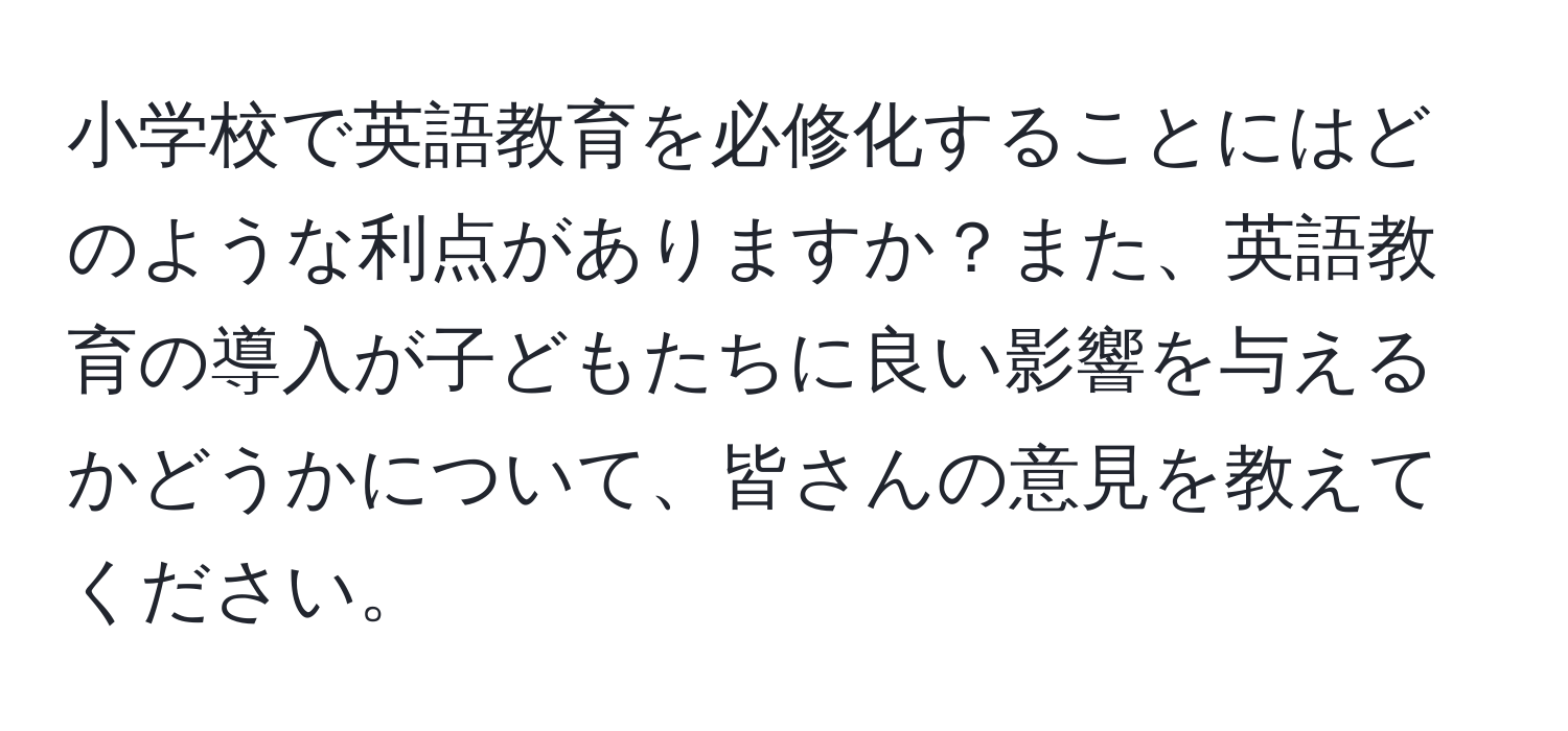 小学校で英語教育を必修化することにはどのような利点がありますか？また、英語教育の導入が子どもたちに良い影響を与えるかどうかについて、皆さんの意見を教えてください。