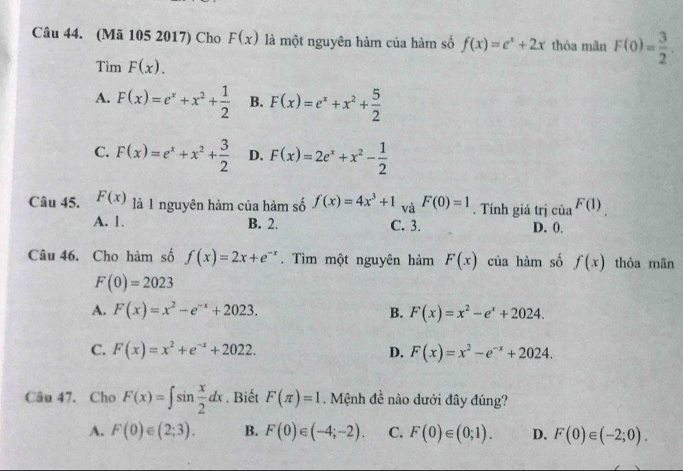 (Mã 105 2017) Cho F(x) là một nguyên hàm của hàm số f(x)=e^x+2x thóa mǎn F(0)= 3/2 . 
Tìm F(x).
A. F(x)=e^x+x^2+ 1/2  B. F(x)=e^x+x^2+ 5/2 
C. F(x)=e^x+x^2+ 3/2  D. F(x)=2e^x+x^2- 1/2 
Câu 45. F(x) là 1 nguyên hàm của hàm số f(x)=4x^3+1 và F(0)=1. Tính giá trị của F(1)
A. 1. B. 2. C. 3. D. 0.
Câu 46. Cho hàm số f(x)=2x+e^(-x). Tìm một nguyên hàm F(x) của hàm số f(x) thỏa mãn
F(0)=2023
A. F(x)=x^2-e^(-x)+2023. B. F(x)=x^2-e^x+2024.
C. F(x)=x^2+e^(-x)+2022. D. F(x)=x^2-e^(-x)+2024. 
Câu 47. Cho F(x)=∈t sin  x/2 dx. Biết F(π )=1. Mệnh đề nào dưới đây đúng?
A. F(0)∈ (2;3). B. F(0)∈ (-4;-2). C. F(0)∈ (0;1). D. F(0)∈ (-2;0).