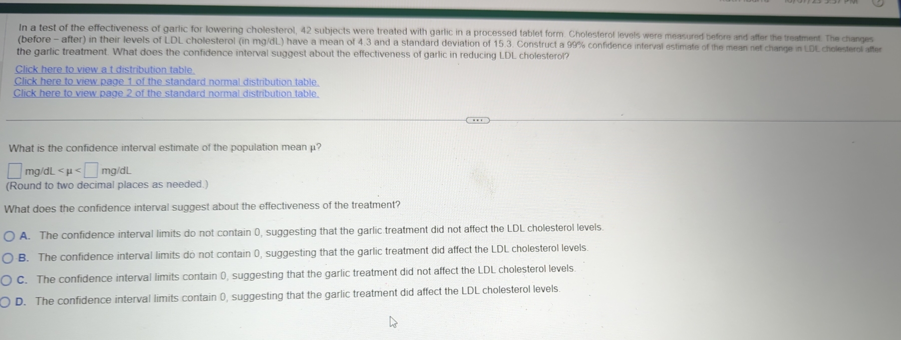 In a test of the effectiveness of garlic for lowering cholesterol, 42 subjects were treated with garlic in a processed tablet form. Cholesterol levels were measured before and after the treatment. The changes
(before - after) in their levels of LDL cholesterol (in mg/dL) have a mean of 4.3 and a standard deviation of 15.3. Construct a 99% confidence interval estimate of the mean net change in LDL cholesterol after
the garlic treatment. What does the confidence interval suggest about the effectiveness of garlic in reducing LDL cholesterol?
Click here to view a t distribution table.
Click here to view page 1 of the standard normal distribution table.
Click here to view page 2 of the standard normal distribution table.
What is the confidence interval estimate of the population mean μ?
| mg dL
(Round to two decimal places as needed.)
What does the confidence interval suggest about the effectiveness of the treatment?
A. The confidence interval limits do not contain 0, suggesting that the garlic treatment did not affect the LDL cholesterol levels.
B. The confidence interval limits do not contain 0, suggesting that the garlic treatment did affect the LDL cholesterol levels.
C. The confidence interval limits contain 0, suggesting that the garlic treatment did not affect the LDL cholesterol levels.
D. The confidence interval limits contain 0, suggesting that the garlic treatment did affect the LDL cholesterol levels
