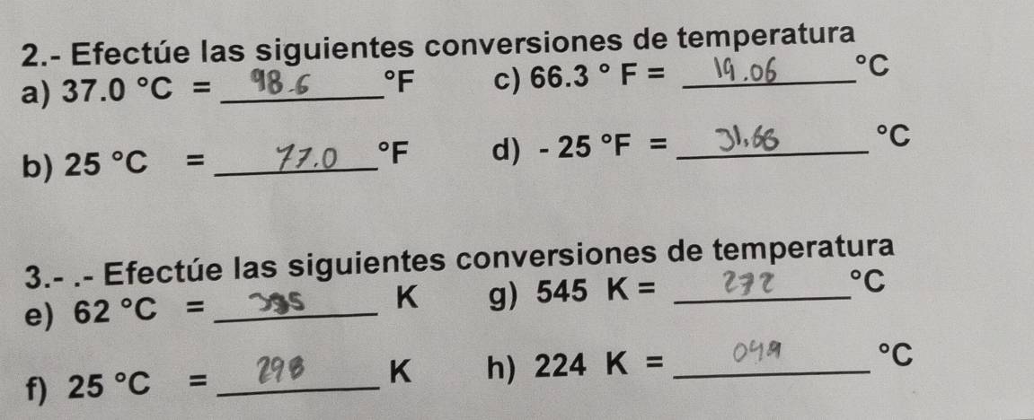 2.- Efectúe las siguientes conversiones de temperatura 
a) 37.0°C= _°F c) 66.3°F= _°C
b) 25°C= _ 
^circ F d) -25°F= _ 
^circ C
3.- .- Efectúe las siguientes conversiones de temperatura 
e) 62°C= _ 
K g) 545K= _  ^circ C
f) 25°C= _
K h) 224K= _ 
^circ C