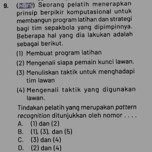 (1S) Seorang pelatih menerapkan
prinsip berpikir komputasional untuk
membangun program latihan dan strategi
bagi tim sepakbola yang dipimpinnya.
Beberapa hal yang dia lakukan adalah
sebagai berikut.
(1) Membuat program latihan
(2) Mengenali siapa pemain kunci lawan.
(3) Menuliskan taktik untuk menghadapi
tim lawan
(4) Mengenali taktik yang digunakan
lawan.
Tindakan pelatih yang merupakan pattern
recognition ditunjukkan oleh nomor . . . .
A. (1) dan (2)
B. (1), (3), dan (5)
C. (3)dan (4)
D. (2) dan (4)