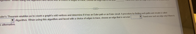 uler's Theorem enables us to count a graph's odd vertices and determine if it has an Euler path or an Euler circuit. A procedure for finding such paths and circuits is called 
Algorithm. When using this algorithm and faced with a choice of edges to trace, choose an edge that is not a/an Travel over such an edge only il there is 
o alternative.