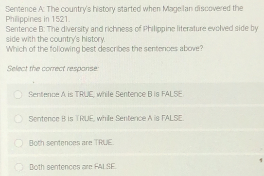 Sentence A: The country's history started when Magellan discovered the
Philippines in 1521.
Sentence B: The diversity and richness of Philippine literature evolved side by
side with the country's history.
Which of the following best describes the sentences above?
Select the correct response:
Sentence A is TRUE, while Sentence B is FALSE.
Sentence B is TRUE, while Sentence A is FALSE.
Both sentences are TRUE.
1
Both sentences are FALSE.