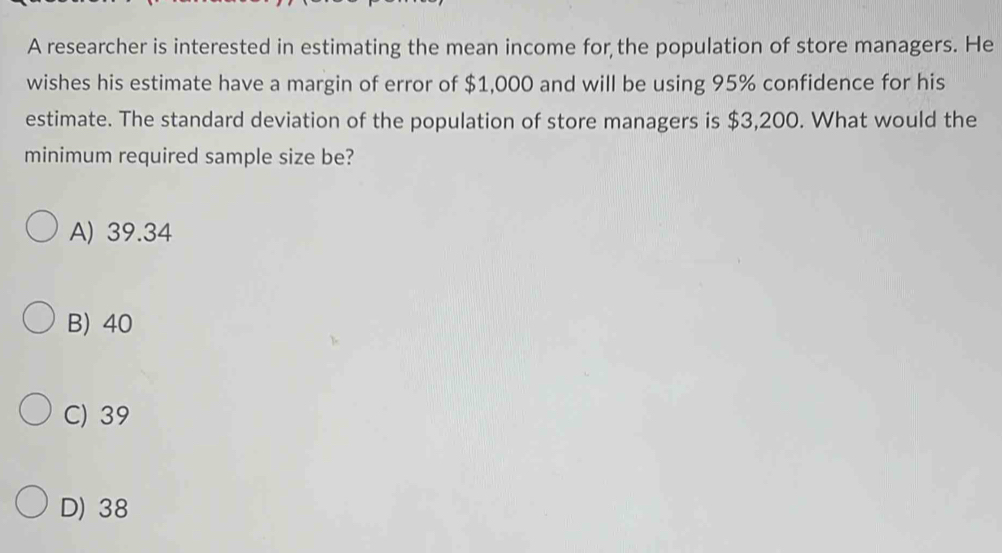 A researcher is interested in estimating the mean income for the population of store managers. He
wishes his estimate have a margin of error of $1,000 and will be using 95% confidence for his
estimate. The standard deviation of the population of store managers is $3,200. What would the
minimum required sample size be?
A) 39.34
B) 40
C) 39
D) 38