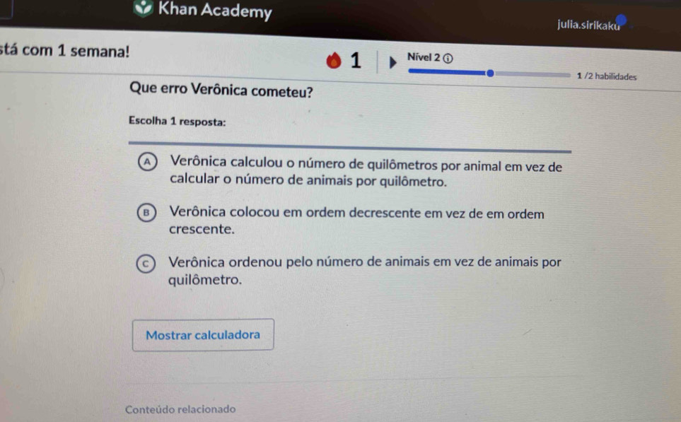 Khan Academy julia.sirikaku
stá com 1 semana!
1 Nível 2 ①
1 /2 habilidades
Que erro Verônica cometeu?
Escolha 1 resposta:
Verônica calculou o número de quilômetros por animal em vez de
calcular o número de animais por quilômetro.
Verônica colocou em ordem decrescente em vez de em ordem
crescente.
Verônica ordenou pelo número de animais em vez de animais por
quilômetro.
Mostrar calculadora
Conteúdo relacionado