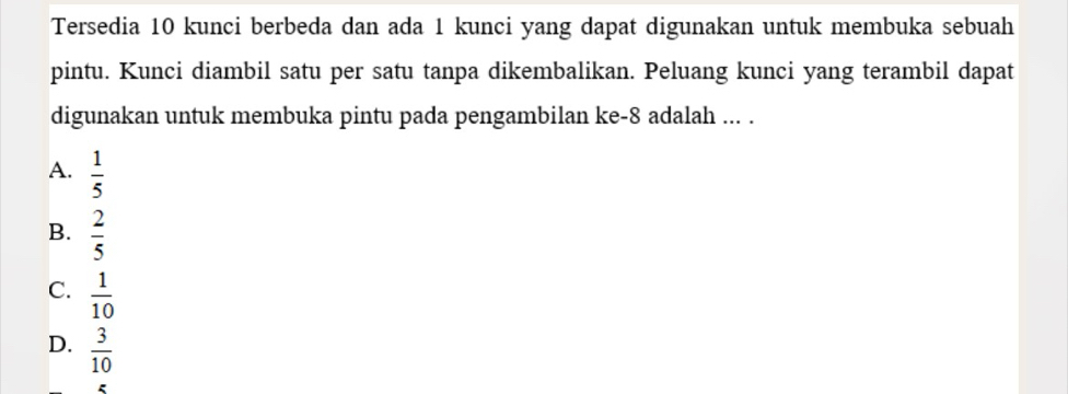 Tersedia 10 kunci berbeda dan ada 1 kunci yang dapat digunakan untuk membuka sebuah
pintu. Kunci diambil satu per satu tanpa dikembalikan. Peluang kunci yang terambil dapat
digunakan untuk membuka pintu pada pengambilan ke -8 adalah ... .
A.  1/5 
B.  2/5 
C.  1/10 
D.  3/10 