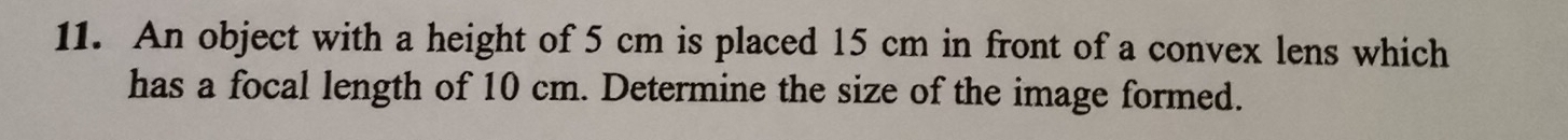 An object with a height of 5 cm is placed 15 cm in front of a convex lens which 
has a focal length of 10 cm. Determine the size of the image formed.