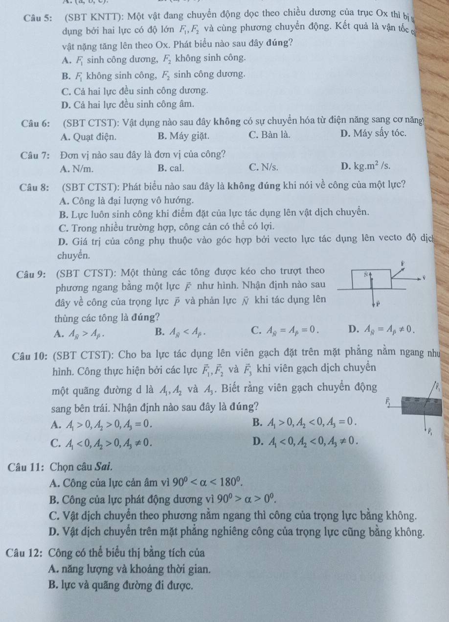 (SBT KNTT): Một vật đang chuyền động dọc theo chiều dương của trục Ox thì bịy
dụng bởi hai lực có độ lớn F_1,F_2 và cùng phương chuyển động. Kết quả là vận tốcợ
vật nặng tăng lên theo Ox. Phát biểu nào sau đây đúng?
A. F_1 sinh công dương, F_2 không sinh công.
B. F_1 không sinh công, F_2 sinh công dương.
C. Cả hai lực đều sinh công dương.
D. Cả hai lực đều sinh công âm.
Câu 6: (SBT CTST): Vật dụng nào sau đây không có sự chuyển hóa từ điện năng sang cơ năng
A. Quạt điện. B. Máy giặt. C. Bàn là. D. Máy sấy tóc.
Câu 7: Đơn vị nào sau đây là đơn vị của công?
A. N/m. B. cal. C. N/s. D. kg.m^2/s.
Câu 8: (SBT CTST): Phát biểu nào sau đây là không đúng khi nói về công của một lực?
A. Công là đại lượng vô hướng.
B. Lực luôn sinh công khi điểm đặt của lực tác dụng lên vật dịch chuyển.
C. Trong nhiều trường hợp, công cản có thể có lợi.
D. Giá trị của công phụ thuộc vào góc hợp bởi vecto lực tác dụng lên vecto độ dịc
chuyển.
Câu 9: (SBT CTST): Một thùng các tông được kéo cho trượt theo 
phương ngang bằng một lực  như hình. Nhận định nào sau
đây về công của trọng lực  và phản lực ỹ khi tác dụng lên
thùng các tông là đúng?
A. A_N>A_p. B. A_overline n C. A_N=A_p=0. D. A_N=A_p!= 0.
Câu 10: (SBT CTST): Cho ba lực tác dụng lên viên gạch đặt trên mặt phẳng nằm ngang như
hình. Công thực hiện bởi các lực vector F_1,vector F_2 và vector F_3 khi viên gạch dịch chuyển
một quãng đường d là A_1,A_2 và A_3. Biết rằng viên gạch chuyển động /F
sang bên trái. Nhận định nào sau đây là đúng?
overline F_1
A. A_1>0,A_2>0,A_3=0. B. A_1>0,A_2<0,A_3=0.
C. A_1<0,A_2>0,A_3!= 0. D. A_1<0,A_2<0,A_3!= 0.
Câu 11: Chọn câu Sai.
A. Công của lực cản âm vì 90° <180°.
B. Công của lực phát động dương vì 90^0>alpha >0^0.
C. Vật dịch chuyển theo phương nằm ngang thì công của trọng lực bằng không.
D. Vật dịch chuyển trên mặt phẳng nghiêng công của trọng lực cũng bằng không.
Câu 12: Công có thể biểu thị bằng tích của
A. năng lượng và khoảng thời gian.
B. lực và quãng đường đi được.