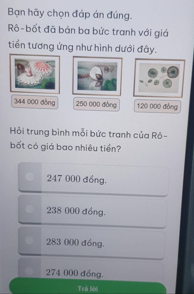 Bạn hãy chọn đáp án đúng.
Rô-bốt đã bán ba bức tranh với giá
tiền tương ứng như hình dưới đây.
344 000 đồng 250 000 đồng 120 000 đồng
Hỏi trung bình mỗi bức tranh của Rô-
bốt có giá bao nhiêu tiền?
247 000 đồng.
238 000 đồng.
283 000 đồng.
274 000 đồng.
Trả lời