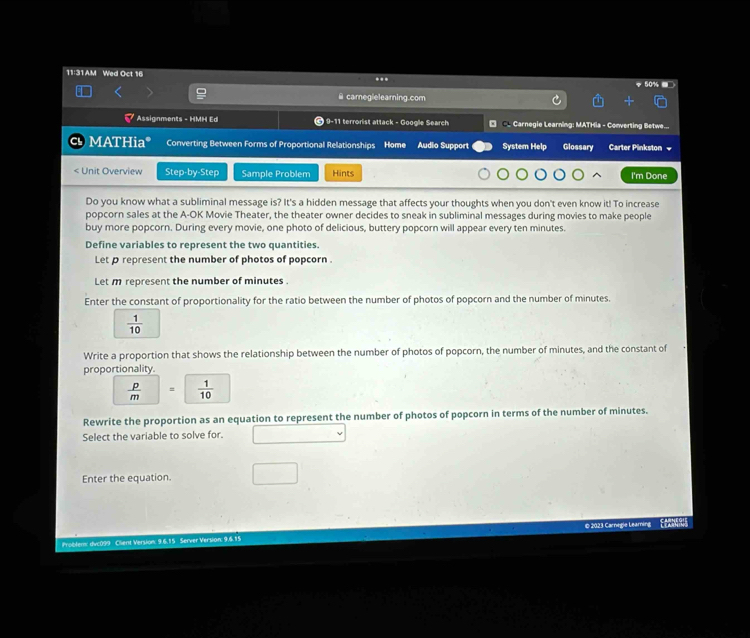 11:31AM Wed Oct 16 . 
@ carneglelearning.com 
Assignments - HMH Ed 9-11 terrorist attack - Google Search D -_ Carnegie Learning: MATHia - Converting Betwe... 
MATHia* Converting Between Forms of Proportional Relationships Home Audio Support System Help Glossary Carter Pinkston =