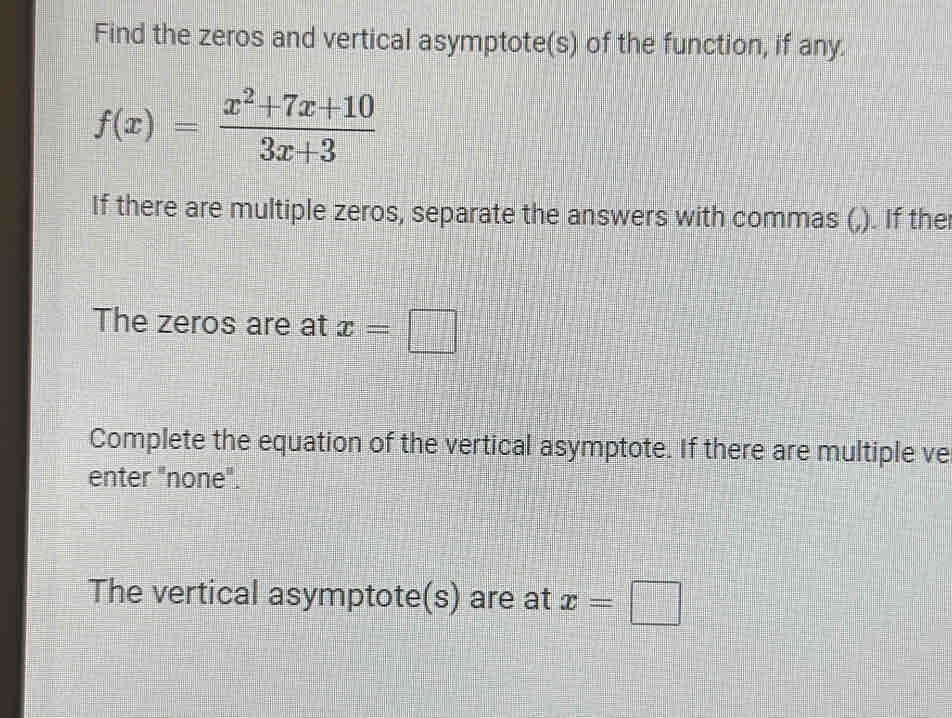 Find the zeros and vertical asymptote(s) of the function, if any.
f(x)= (x^2+7x+10)/3x+3 
If there are multiple zeros, separate the answers with commas (,). If the
The zeros are at x=□
Complete the equation of the vertical asymptote. If there are multiple ve
enter "none".
The vertical asymptote(s) are at x=□