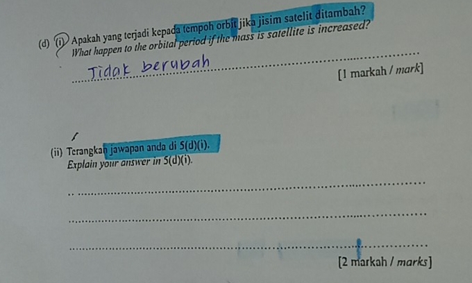 Apakah yang terjadi kepada tempoh orbit jika jisim satelit ditambah? 
_ 
What happen to the orbital period if the mass is satellite is increased? 
[1 markah / mark] 
(ii) Terangkan jawapan anda di S(d)(i). 
Explain your answer in 5(d)(i). 
_ 
_ 
_ 
[2 markah / marks]