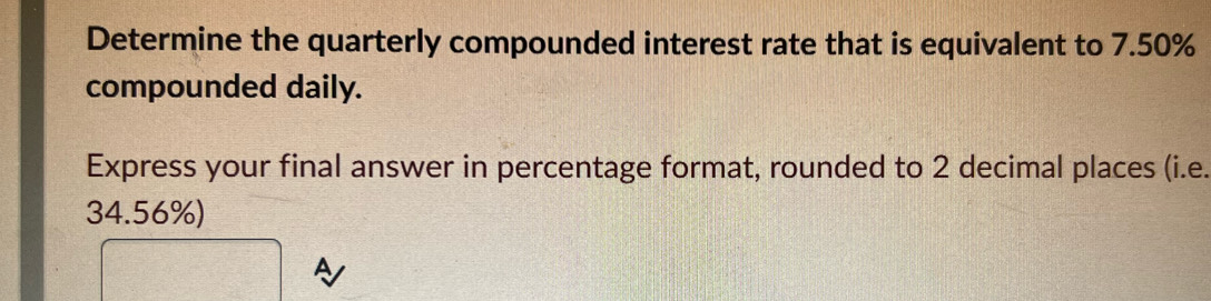 Determine the quarterly compounded interest rate that is equivalent to 7.50%
compounded daily. 
Express your final answer in percentage format, rounded to 2 decimal places (i.e.
34.56%) 
A